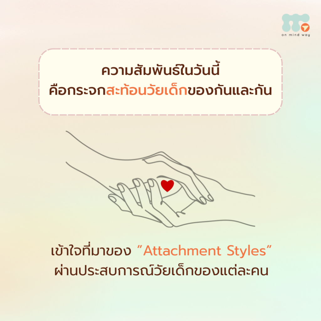 ความสัมพันธ์ที่เรามีในวันนี้ ไม่ได้เกิดขึ้นลอย ๆ แต่มักเป็นภาพสะท้อนของประสบการณ์ในวัยเด็กที่เราเติบโตมากับมัน ประสบการณ์เหล่านั้น โดยเฉพาะในช่วงวัยเด็กตอนต้น คือจุดเริ่มต้นของการเรียนรู้ว่าเราจะรับมือกับความไม่มั่นคงทางใจอย่างไร และค่อย ๆ กลายเป็นรูปแบบการผูกพันที่ติดตัวเรามาจนโต หรือที่เรียกว่า Attachment Styles เราทุกคนเติบโตจากประสบการณ์ในอดีตเมื่อตอนเราเป็นเด็ก เราเรียนรู้โลกผ่านความสัมพันธ์กับพ่อแม่หรือผู้ดูแล โดยไม่ใช่แค่การได้รับการเลี้ยงดูทางกาย แต่รวมถึงการได้รับการตอบสนองทางอารมณ์ด้วย ดังนั้นเด็กที่ได้รับการเข้าใจ ถูกปลอบโยน และได้รับความรักอย่างสม่ำเสมอ จะค่อย ๆ เรียนรู้ว่าโลกนี้ปลอดภัย และรับรู้ว่าตนเองมีคุณค่า แต่ในทางกลับกัน หากความรัก ความใส่ใจ หรือการตอบสนองทางอารมณ์เป็นรูปแบบที่ไม่สม่ำเสมอ หรือคาดเดาไม่ได้ เด็กก็จะเรียนรู้วิธี “เอาตัวรอดทางใจ” ในแบบของตนเอง และรูปแบบเหล่านี้มักยังคงปรากฏอยู่เมื่อเราโตขึ้น โดยเฉพาะในความสัมพันธ์ที่อีกฝ่ายมีความสำคัญต่อหัวใจของเรา ดังนั้นเมื่อความสัมพันธ์กระตุ้นความไม่มั่นคงในใจ ในความสัมพันธ์ใกล้ชิด เราอาจเผลอถามตัวเองอยู่ลึก ๆ ว่า “ฉันสำคัญกับเธอไหม” “แค่นี้พอหรือเปล่า” “เธอจะอยู่ข้างฉันไหม” “เธอจะยอมรับในตัวฉันแค่ไหน” คำถามเหล่านี้ไม่ใช่เรื่องผิด แต่เป็นสัญญาณของความไม่มั่นคงที่ถูกกระตุ้นขึ้นมา และวิธีที่เราตอบสนองต่อความรู้สึกเหล่านี้ ก็มักสะท้อนประสบการณ์ในวัยเด็ก ซึ่งเป็นวิธีที่เด็กคนนั้นเคยพยายามรับมือกับความไม่มั่นคงในอดีต รูปแบบความผูกพัน (Attachment Styles) Secure Attachment "ความผูกพันแบบมั่นคง" เกิดจากวัยเด็กที่มีพ่อแม่หรือผู้ดูแล แสดงความรักและความใส่อย่างสม่ำเสมอ และคาดเดาได้ เด็กได้รับการเข้าใจ และมีคนตอบสนองต่ออารมณ์ที่แสดงออกมา เด็กจึงเรียนรู้ว่า เราสามารถวางใจผู้อื่นได้ เราสามารถแสดงความรู้สึกของตัวเองได้ เมื่อโตขึ้น คนที่มี Secure Attachment มัก กล้าสื่อสารความรู้สึกของตนเอง รับรู้คุณค่าของตัวเอง มีความไว้วางใจในอีกฝ่าย เพราะในวัยเด็ก เขามีใครบางคนคอยอยู่ข้าง ๆ อย่างสม่ำเสมอ จึงเกิดความมั่นคงภายในใจขึ้นมา Anxious Attachment "ความผูกพันแบบกังวล" เกิดจากวัยเด็กที่ความรักและความใส่ใจมาเป็นบางช่วง ไม่สม่ำเสมอ ทำให้ไม่แน่ใจว่าเมื่อไรจะได้รับความรัก เด็กเรียนรู้ว่า ความรักเป็นสิ่งที่ไม่แน่นอน ต้องพยายามทำบางอย่างเพื่อให้ได้ความรักกลับมา เมื่อโตขึ้น มัก รู้สึกกังวลเมื่อคนรักเงียบหรือมีระยะห่าง รู้สึกว่าต้องพยายาม หรือพิสูจน์ตัวเอง เพื่อให้ยังคงได้รับความรัก เพราะในใจยังมีความกลัวว่าความรักอาจหายไปได้ทุกเมื่อ Avoidant Attachment "ความผูกพันแบบหลีกเลี่ยง" เกิดจากวัยเด็กที่ได้รับความใกล้ชิดทางกาย แต่ไม่เปิดพื้นที่ให้แสดงออกทางอารมณ์ เช่น ถูกห้ามร้องไห้ หรือถูกมองข้ามความรู้สึกเด็กจึงเรียนรู้ว่า อารมณ์ไม่ใช่สิ่งสำคัญ การแสดงความรู้สึกไม่ได้ช่วยให้ได้รับความรัก เมื่อโตขึ้น มัก นิ่ง เงียบ และไม่ค่อยแสดงความรู้สึก เมื่ออีกฝ่ายอยากใกล้ชิด จะอยากถอยห่าง เพราะกลัวการ “ต้องรู้สึก” ไม่ใช่เพราะไม่แคร์ แต่เพราะความใกล้ชิดเคยเป็นสิ่งที่เจ็บปวด จนไม่กล้าเปิดพื้นที่ให้ความรู้สึกเกิดขึ้นอีก Disorganized Attachment "ความผูกพันแบบสับสน" เกิดจากวัยเด็กที่ผู้ดูแล อาจตอบสนองด้วยความรุนแรง หรือสร้างความหวาดกลัว แต่บางครั้งก็ให้ความรักและการดูแล เด็กจึงเรียนรู้ว่า ความใกล้ชิดคืออันตราย แต่ขณะเดียวกันก็โหยหาความรักจนเกิดเป็นความสับสนในใจ เมื่อโตขึ้น มัก อยากเข้าใกล้เมื่อรู้สึกโดดเดี่ยว แต่ถอยห่างทันทีเมื่ออีกฝ่ายเข้ามาใกล้จริง ๆ เพราะคนที่ต้องการมากที่สุดกลับเป็นคนที่อาจทำให้เจ็บปวดได้มากที่สุดเช่นกัน สิ่งสำคัญที่อยากฝากไว้คือการเข้าใจอดีต เพื่อดูแลใจในปัจจุบัน การเข้าใจสิ่งที่เกิดขึ้นในวัยเด็กจะช่วยให้เราเห็นที่มาของการตอบสนอง เมื่อความไม่มั่นคงถูกกระตุ้นในความสัมพันธ์เราอาจย้อนกลับไปแก้ไขอดีตไม่ได้ แต่ในปัจจุบัน เราสามารถเรียนรู้ วิธีตอบสนองต่อความรู้สึกไม่มั่นคงในรูปแบบใหม่ได้ เพราะความปลอดภัยทางอารมณ์ เป็นสิ่งที่สามารถสร้างขึ้นใหม่ได้ ผ่านการสังเกตตัวเอง การทำความเข้าใจใจของตนเอง และการเติบโตไปพร้อมกันในความสัมพันธ์